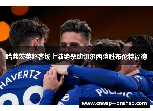 哈弗茨英超客场上演绝杀助切尔西险胜布伦特福德