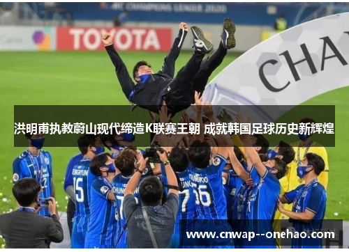 洪明甫执教蔚山现代缔造K联赛王朝 成就韩国足球历史新辉煌 洪明甫执教蔚山现代缔造K联赛王朝 成就韩国足球历史新辉煌