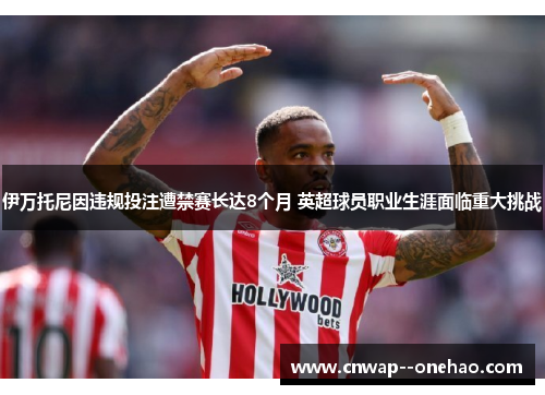 伊万托尼因违规投注遭禁赛长达8个月 英超球员职业生涯面临重大挑战